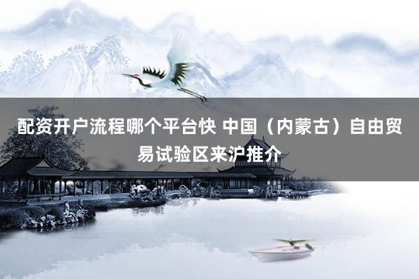 配资开户流程哪个平台快 中国（内蒙古）自由贸易试验区来沪推介