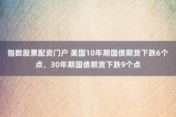 指数股票配资门户 美国10年期国债期货下跌6个点，30年期国债期货下跌9个点