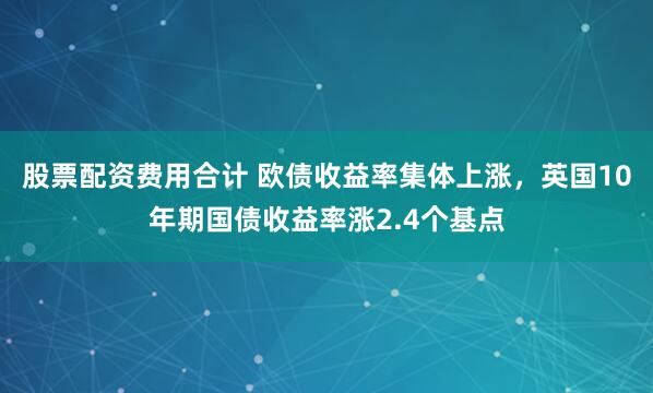 股票配资费用合计 欧债收益率集体上涨，英国10年期国债收益率涨2.4个基点