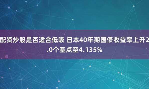 配资炒股是否适合低吸 日本40年期国债收益率上升2.0个基点至4.135%