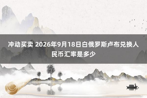 冲动买卖 2026年9月18日白俄罗斯卢布兑换人民币汇率是多少