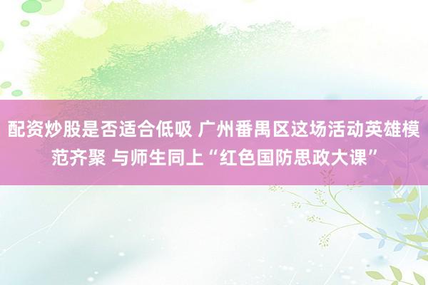 配资炒股是否适合低吸 广州番禺区这场活动英雄模范齐聚 与师生同上“红色国防思政大课”
