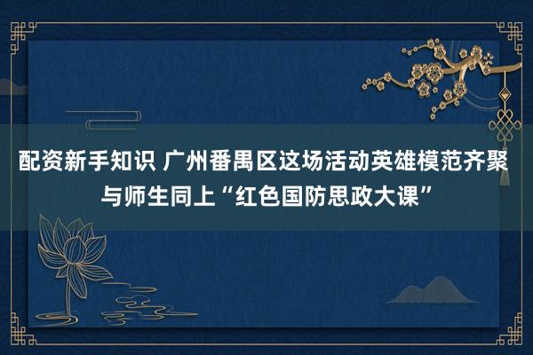 配资新手知识 广州番禺区这场活动英雄模范齐聚 与师生同上“红色国防思政大课”