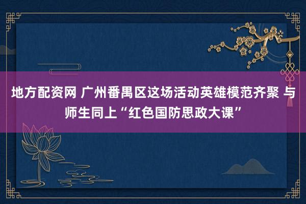 地方配资网 广州番禺区这场活动英雄模范齐聚 与师生同上“红色国防思政大课”