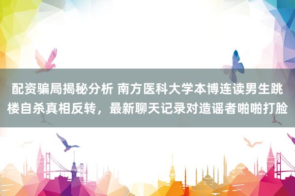 配资骗局揭秘分析 南方医科大学本博连读男生跳楼自杀真相反转,最新聊天记录对造谣者啪啪打脸