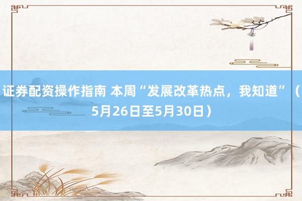 证券配资操作指南 本周“发展改革热点，我知道”（5月26日至5月30日）
