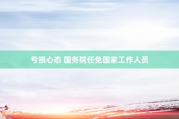 亏损心态 国务院任免国家工作人员