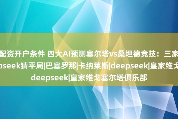 配资开户条件 四大AI预测塞尔塔vs桑坦德竞技：三家看主胜，Deepseek猜平局|巴塞罗那|卡纳莱斯|deepseek|皇家维戈塞尔塔俱乐部