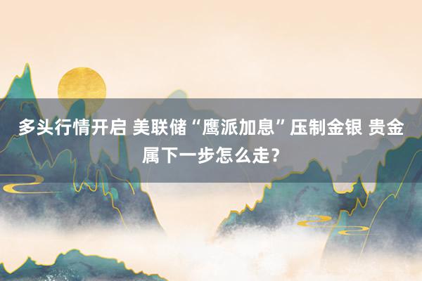 多头行情开启 美联储“鹰派加息”压制金银 贵金属下一步怎么走？