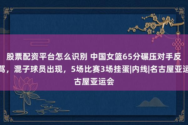 股票配资平台怎么识别 中国女篮65分碾压对手反被骂，混子球员出现，5场比赛3场挂蛋|内线|名古屋亚运会