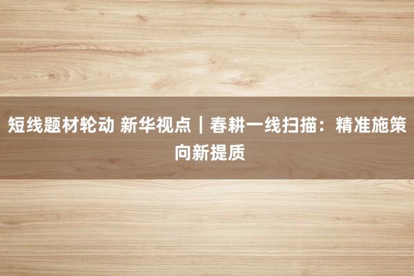 短线题材轮动 新华视点｜春耕一线扫描：精准施策 向新提质