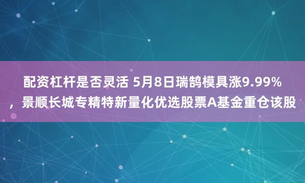 配资杠杆是否灵活 5月8日瑞鹄模具涨9.99%，景顺长城专精特新量化优选股票A基金重仓该股