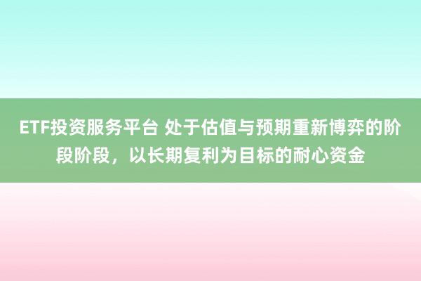 ETF投资服务平台 处于估值与预期重新博弈的阶段阶段，以长期复利为目标的耐心资金
