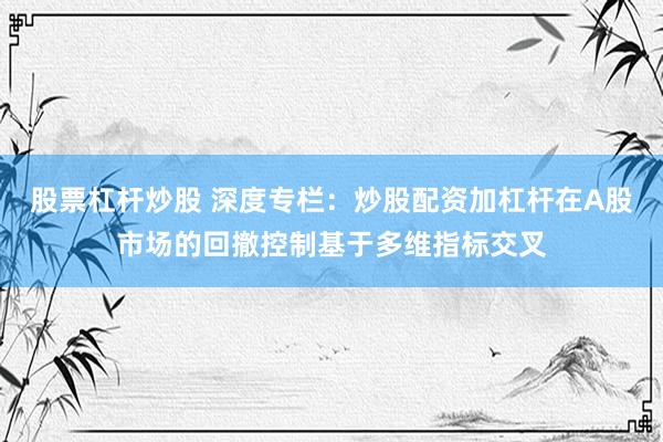 股票杠杆炒股 深度专栏：炒股配资加杠杆在A股市场的回撤控制基于多维指标交叉