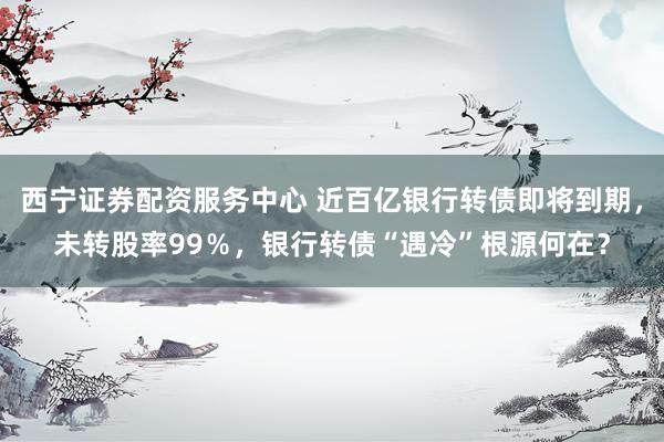 西宁证券配资服务中心 近百亿银行转债即将到期，未转股率99％，银行转债“遇冷”根源何在？
