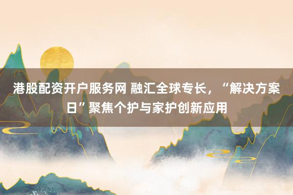 港股配资开户服务网 融汇全球专长，“解决方案日”聚焦个护与家护创新应用