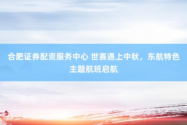 合肥证券配资服务中心 世赛遇上中秋，东航特色主题航班启航