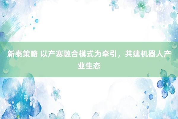 新泰策略 以产赛融合模式为牵引，共建机器人产业生态