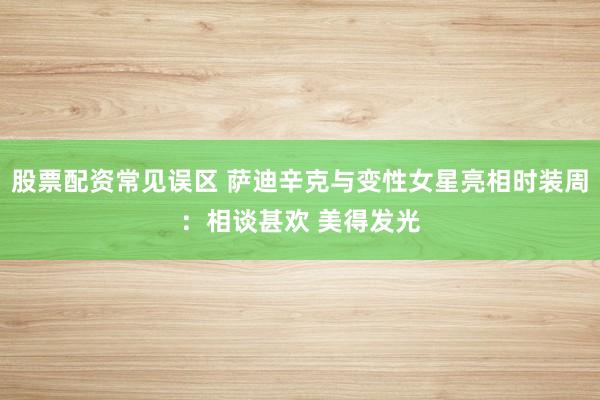 股票配资常见误区 萨迪辛克与变性女星亮相时装周：相谈甚欢 美得发光
