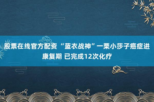 股票在线官方配资 “蓝衣战神”一栗小莎子癌症进康复期 已完成12次化疗