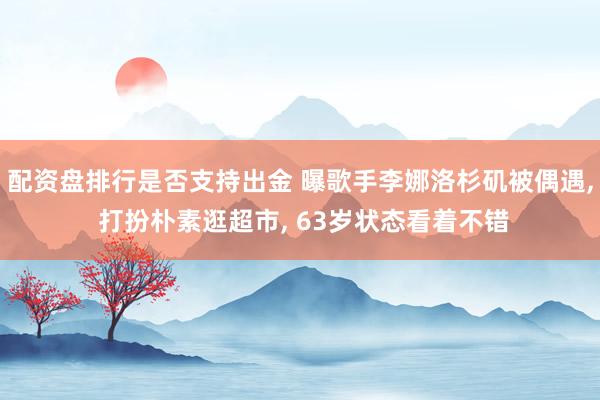 配资盘排行是否支持出金 曝歌手李娜洛杉矶被偶遇, 打扮朴素逛超市, 63岁状态看着不错
