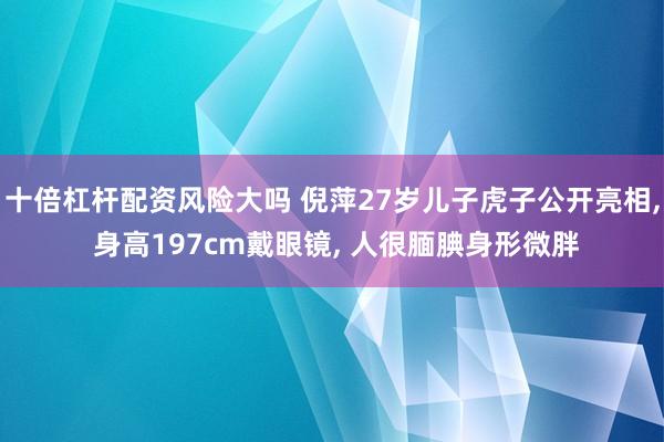 十倍杠杆配资风险大吗 倪萍27岁儿子虎子公开亮相, 身高197cm戴眼镜, 人很腼腆身形微胖