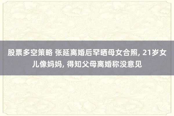 股票多空策略 张延离婚后罕晒母女合照, 21岁女儿像妈妈, 得知父母离婚称没意见