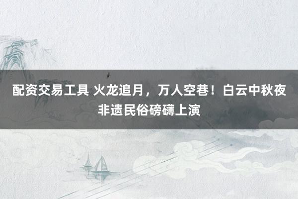 配资交易工具 火龙追月，万人空巷！白云中秋夜非遗民俗磅礴上演