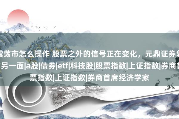 震荡市怎么操作 股票之外的信号正在变化，元鼎证券复盘本周A股的另一面|a股|债券|etf|科技股|股票指数|上证指数|券商首席经济学家