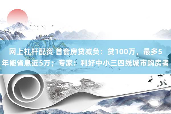 网上杠杆配资 首套房贷减负：贷100万，最多5年能省息近5万；专家：利好中小三四线城市购房者