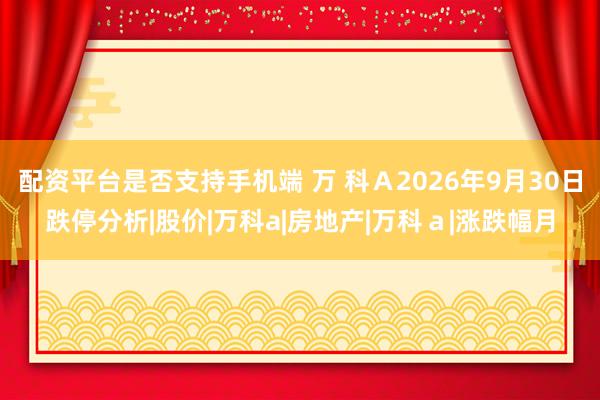 配资平台是否支持手机端 万 科Ａ2026年9月30日跌停分析|股价|万科a|房地产|万科ａ|涨跌幅月