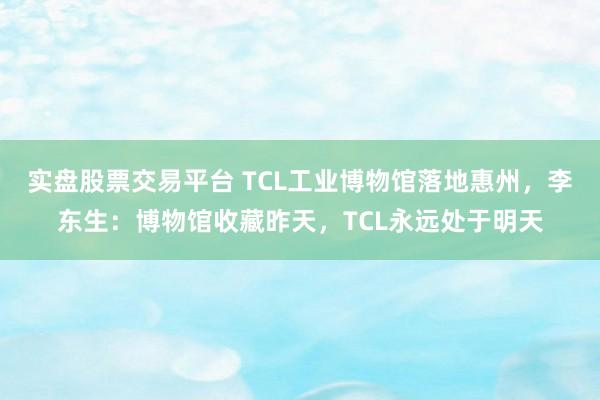 实盘股票交易平台 TCL工业博物馆落地惠州，李东生：博物馆收藏昨天，TCL永远处于明天