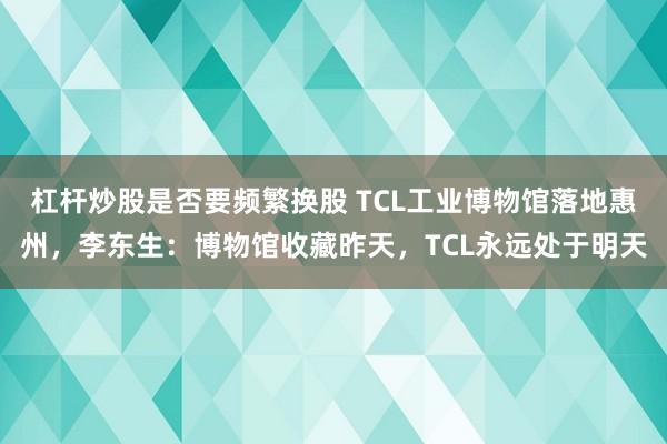 杠杆炒股是否要频繁换股 TCL工业博物馆落地惠州，李东生：博物馆收藏昨天，TCL永远处于明天