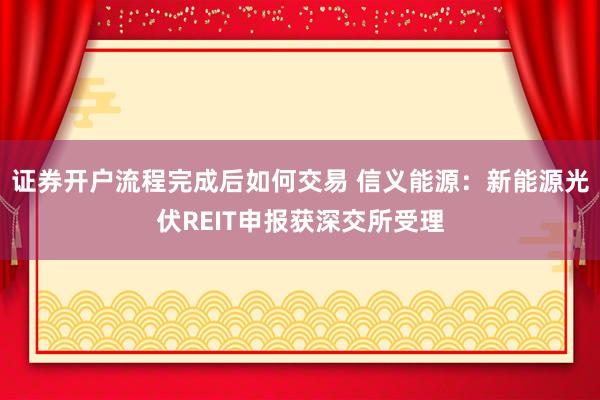 证券开户流程完成后如何交易 信义能源：新能源光伏REIT申报获深交所受理