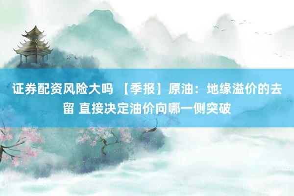 证券配资风险大吗 【季报】原油：地缘溢价的去留 直接决定油价向哪一侧突破
