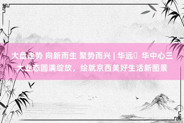 大盘走势 向新而生 聚势而兴 | 华远・华中心三大业态圆满绽放，绘就京西美好生活新图景