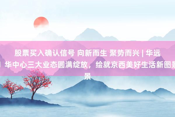 股票买入确认信号 向新而生 聚势而兴 | 华远・华中心三大业态圆满绽放，绘就京西美好生活新图景