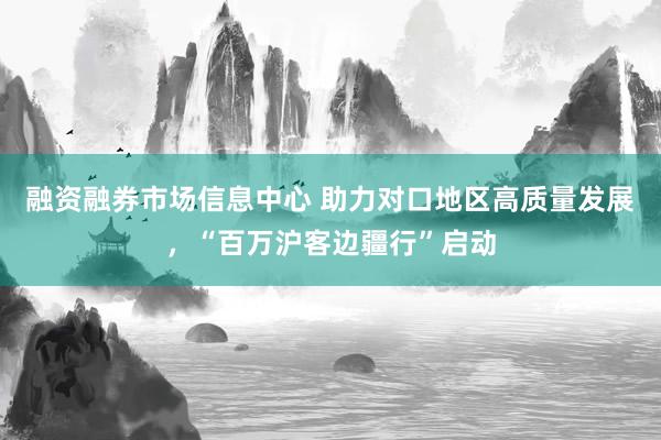 融资融券市场信息中心 助力对口地区高质量发展，“百万沪客边疆行”启动
