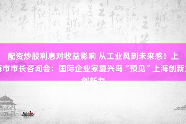 配资炒股利息对收益影响 从工业风到未来感!上海市市长咨询会:国际企业家复兴岛“预见”上海创新力