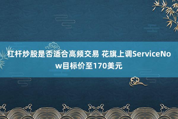 杠杆炒股是否适合高频交易 花旗上调ServiceNow目标价至170美元