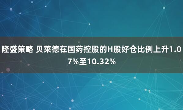 隆盛策略 贝莱德在国药控股的H股好仓比例上升1.07%至10.32%