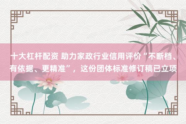 十大杠杆配资 助力家政行业信用评价“不断档、有依据、更精准”，这份团体标准修订稿已立项
