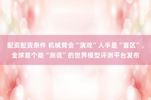 配资配资条件 机械臂会“演戏”人手是“盲区”，全球首个能“测谎”的世界模型评测平台发布