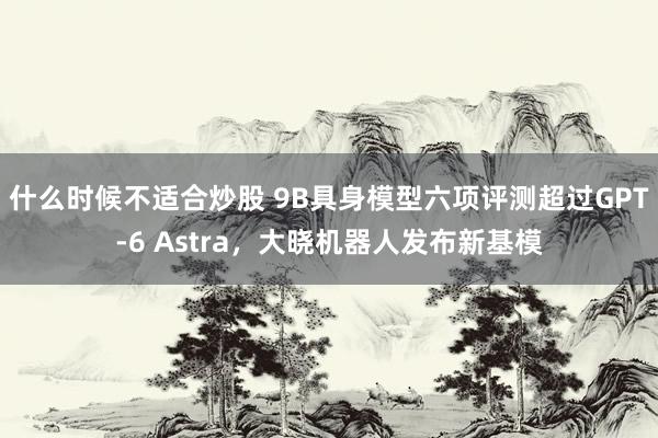什么时候不适合炒股 9B具身模型六项评测超过GPT-6 Astra，大晓机器人发布新基模
