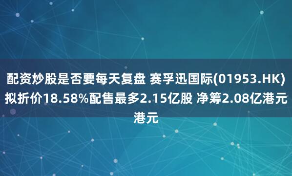 配资炒股是否要每天复盘 赛孚迅国际(01953.HK)拟折价18.58%配售最多2.15亿股 净筹2.08亿港元