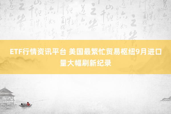 ETF行情资讯平台 美国最繁忙贸易枢纽9月进口量大幅刷新纪录