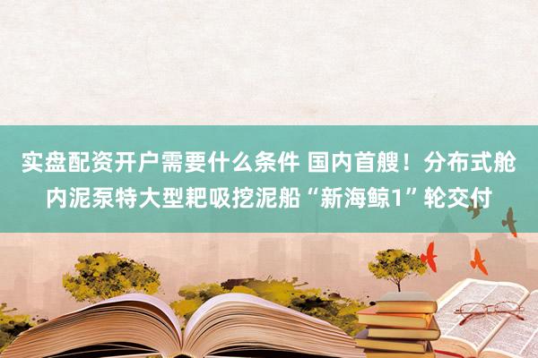 实盘配资开户需要什么条件 国内首艘！分布式舱内泥泵特大型耙吸挖泥船“新海鲸1”轮交付
