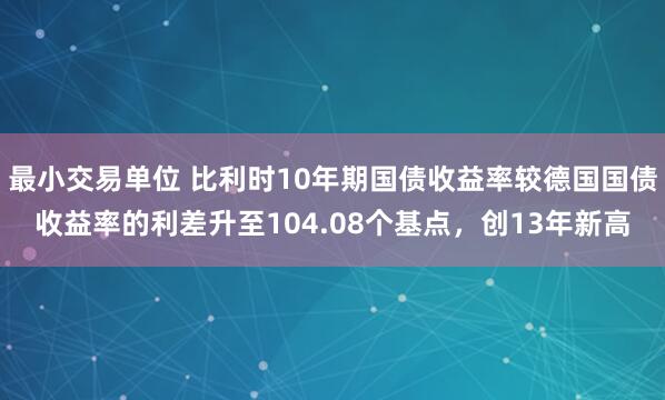 最小交易单位 比利时10年期国债收益率较德国国债收益率的利差升至104.08个基点,创13年新高