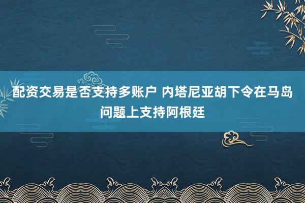 配资交易是否支持多账户 内塔尼亚胡下令在马岛问题上支持阿根廷