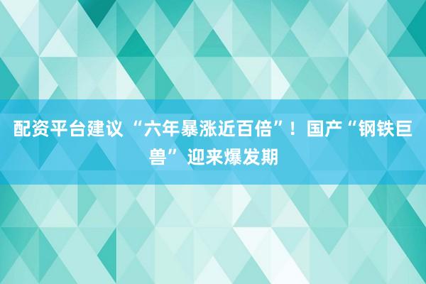 配资平台建议 “六年暴涨近百倍”!国产“钢铁巨兽” 迎来爆发期